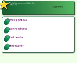 2Which phase comes immediately after a full moon?Multiple choiceAWaxing gibbousBWaning gibbousCFirst quarterDThird quarter
