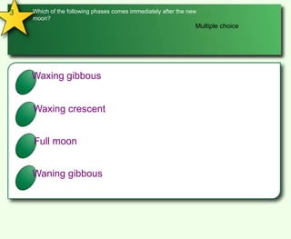 3Which of the following phases comes immediately after the new moon?Multiple choiceAWaxing gibbousBWaxing crescentCFull moonDWaning gibbous