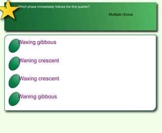 4Which phase immediately follows the first quarter?Multiple choiceAWaxing gibbousBWaning crescentCWaxing crescentDWaning gibbous