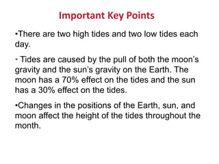 •There are two high tides and two low tides each
day.
• Tides are caused by the pull of both the moon’s
gravity and the sun’s gravity on the Earth. The
moon has a 70% effect on the tides and the sun
has a 30% effect on the tides.
•Changes in the positions of the Earth, sun, and
moon affect the height of the tides throughout the
month.
Important Key Points
 