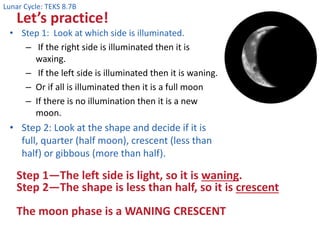 Lunar Cycle: TEKS 8.7B
Let’s practice!
• Step 1: Look at which side is illuminated.
– If the right side is illuminated then it is
waxing.
– If the left side is illuminated then it is waning.
– Or if all is illuminated then it is a full moon
– If there is no illumination then it is a new
moon.
• Step 2: Look at the shape and decide if it is
full, quarter (half moon), crescent (less than
half) or gibbous (more than half).
Step 1—The left side is light, so it is waning.
Step 2—The shape is less than half, so it is crescent
The moon phase is a WANING CRESCENT
 