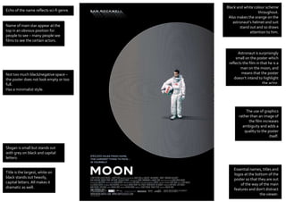 Astronaut is surprisingly
small on the poster which
reflects the film in that he is a
man on the moon, and
means that the poster
doesn’t intend to highlight
the actor.
Slogan is small but stands out
with grey on black and capital
letters.
Title is the largest, white on
black stands out heavily,
capital letters. All makes it
dramatic as well.
Echo of the name reflects sci-fi genre.
Name of main star appear at the
top in an obvious position for
people to see – many people see
films to see the certain actors.
The use of graphics
rather than an image of
the film increases
ambiguity and adds a
quality to the poster
itself.
Essential names, titles and
logos at the bottom of the
poster so that they are out
of the way of the main
features and don’t distract
the viewer.
Black and white colour scheme
throughout.
Also makes the orange on the
astronaut’s helmet and suit
stand out and so draws
attention to him.
Not too much black/negative space –
the poster does not look empty or too
full.
Has a minimalist style.
 
