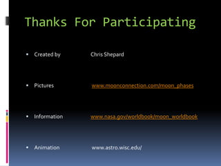 Thanks For Participating

   Created by    Chris Shepard




   Pictures      www.moonconnection.com/moon_phases




   Information   www.nasa.gov/worldbook/moon_worldbook




   Animation     www.astro.wisc.edu/
 