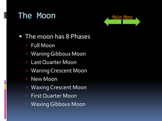 The Moon                   Main Menu



 The moon has 8 Phases
   Full Moon
   Waning Gibbous Moon
   Last Quarter Moon
   Waning Crescent Moon
   New Moon
   Waxing Crescent Moon
   First Quarter Moon
   Waxing Gibbous Moon
 