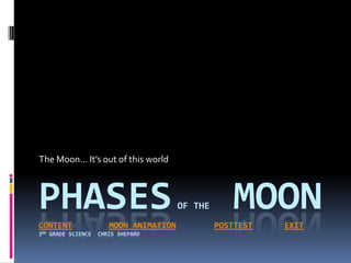 The Moon… It’s out of this world



PHASES
CONTENT                  MOON ANIMATION
                                          OF THE      MOON
                                                   POSTTEST   EXIT
3RD   GRADE SCIENCE   CHRIS SHEPARD
 
