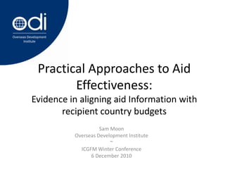 Practical Approaches to Aid Effectiveness: Evidence in aligning aid Information with recipient country budgets Sam Moon Overseas Development Institute ~ ICGFM Winter Conference 6 December 2010 