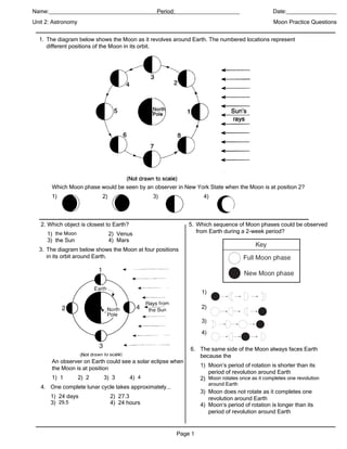 Name:_____________________________________________________________
                                        Period:____________                                     Date:________________
Unit 2: Astronomy                                                                               Moon Practice Questions


  1. The diagram below shows the Moon as it revolves around Earth. The numbered locations represent
     different positions of the Moon in its orbit.




       Which Moon phase would be seen by an observer in New York State when the Moon is at position 2?
       1)                   2)                   3)               4)



   2. Which object is closest to Earth?                      5. Which sequence of Moon phases could be observed
     1) the Moon                 2) Venus                       from Earth during a 2-week period?
     3) the Sun                  4) Mars
  3. The diagram below shows the Moon at four positions
     in its orbit around Earth.




                                                                 1)

                                                                 2)

                                                                 3)

                                                                 4)

                                                             6. The same side of the Moon always faces Earth
                                                                because the
       An observer on Earth could see a solar eclipse when
                                                                 1) Moon’s period of rotation is shorter than its
       the Moon is at position
                                                                    period of revolution around Earth
       1) 1         2) 2    3) 3          4) 4                   2) Moon rotates once as it completes one revolution
                                                                      around Earth
   4. One complete lunar cycle takes approximately...
                                                                 3) Moon does not rotate as it completes one
      1) 24 days                 2) 27.3                            revolution around Earth
      3) 29.5                    4) 24 hours                     4) Moon’s period of rotation is longer than its
                                                                    period of revolution around Earth


                                                        Page 1
 