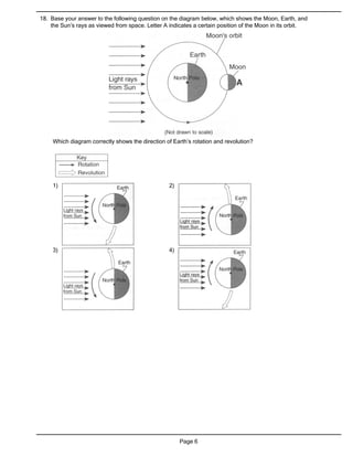 18. Base your answer to the following question on the diagram below, which shows the Moon, Earth, and
    the Sun’s rays as viewed from space. Letter A indicates a certain position of the Moon in its orbit.




     Which diagram correctly shows the direction of Earth’s rotation and revolution?




     1)                                           2)




     3)                                           4)




                                                       Page 6
 