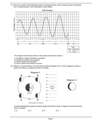 19. Base your answer to the following question on the graph below, which shows two days of tidal data
    from a coastal location in the northeastern United States.




     The change in the tides as shown on the graph is primarily the result of
     1)   the Moon’s rotation and Earth’s revolution
     2)   the Moon’s rotation and revolution
     3)   Earth’s rotation and revolution
     4)   Earth’s rotation and the Moon’s revolution
20. Diagram 1 shows the Moon in its orbit at four positions labeled A, B, C, and D. Diagram 2 shows a
    phase of the Moon as viewed from New York State.




     At which labeled Moon position would the phase of the Moon shown in diagram 2 be observed from
     New York State?
     1) D                    2) A                  3) B            4) C




                                                          Page 7
 