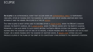 AN ECLIPSE IS AN ASTRONOMICAL EVENT THAT OCCURS WHEN AN ASTRONOMICAL OBJECT IS TEMPORARILY
OBSCURED, EITHER BY PASSING INTO THE SHADOW OF ANOTHER BODY OR BY HAVING ANOTHER BODY PASS
BETWEEN IT AND THE VIEWER. AN ECLIPSE IS A TYPE OF SYZYGY.
THE TERM ECLIPSE IS MOST OFTEN USED TO DESCRIBE EITHER A SOLAR ECLIPSE, WHEN THE MOON'S SHADOW
CROSSES THE EARTH'S SURFACE, OR A LUNAR ECLIPSE, WHEN THE MOON MOVES INTO THE EARTH'S SHADOW.
HOWEVER, IT CAN ALSO REFER TO SUCH EVENTS BEYOND THE EARTH–MOON SYSTEM: FOR EXAMPLE, A PLANET
MOVING INTO THE SHADOW CAST BY ONE OF ITS MOONS, A MOON PASSING INTO THE SHADOW CAST BY ITS HOST
PLANET, OR A MOON PASSING INTO THE SHADOW OF ANOTHER MOON. A BINARY STAR SYSTEM CAN ALSO
PRODUCE ECLIPSES IF THE PLANE OF THE ORBIT OF ITS CONSTITUENT STARS INTERSECTS THE OBSERVER'S POSITION.
 