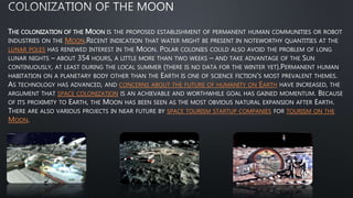 THE COLONIZATION OF THE MOON IS THE PROPOSED ESTABLISHMENT OF PERMANENT HUMAN COMMUNITIES OR ROBOT
INDUSTRIES ON THE MOON.RECENT INDICATION THAT WATER MIGHT BE PRESENT IN NOTEWORTHY QUANTITIES AT THE
LUNAR POLES HAS RENEWED INTEREST IN THE MOON. POLAR COLONIES COULD ALSO AVOID THE PROBLEM OF LONG
LUNAR NIGHTS – ABOUT 354 HOURS, A LITTLE MORE THAN TWO WEEKS – AND TAKE ADVANTAGE OF THE SUN
CONTINUOUSLY, AT LEAST DURING THE LOCAL SUMMER (THERE IS NO DATA FOR THE WINTER YET).PERMANENT HUMAN
HABITATION ON A PLANETARY BODY OTHER THAN THE EARTH IS ONE OF SCIENCE FICTION'S MOST PREVALENT THEMES.
AS TECHNOLOGY HAS ADVANCED, AND CONCERNS ABOUT THE FUTURE OF HUMANITY ON EARTH HAVE INCREASED, THE
ARGUMENT THAT SPACE COLONIZATION IS AN ACHIEVABLE AND WORTHWHILE GOAL HAS GAINED MOMENTUM. BECAUSE
OF ITS PROXIMITY TO EARTH, THE MOON HAS BEEN SEEN AS THE MOST OBVIOUS NATURAL EXPANSION AFTER EARTH.
THERE ARE ALSO VARIOUS PROJECTS IN NEAR FUTURE BY SPACE TOURISM STARTUP COMPANIES FOR TOURISM ON THE
MOON.
 