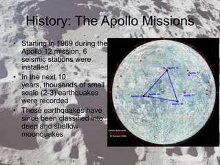 History: The Apollo Missions
• Starting in 1969 during the
Apollo 12 mission, 6
seismic stations were
installed
• In the next 10
years, thousands of small
scale (2-3) earthquakes
were recorded
• These earthquakes have
since been classified into
deep and shallow
moonquakes
 