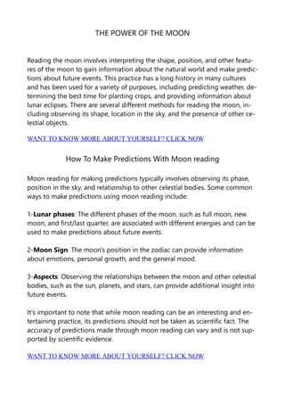 THE POWER OF THE MOON
Reading the moon involves interpreting the shape, position, and other featu-
res of the moon to gain information about the natural world and make predic-
tions about future events. This practice has a long history in many cultures
and has been used for a variety of purposes, including predicting weather, de-
termining the best time for planting crops, and providing information about
lunar eclipses. There are several different methods for reading the moon, in-
cluding observing its shape, location in the sky, and the presence of other ce-
lestial objects.
WANT TO KNOW MORE ABOUT YOURSELF? CLICK NOW
How To Make Predictions With Moon reading
Moon reading for making predictions typically involves observing its phase,
position in the sky, and relationship to other celestial bodies. Some common
ways to make predictions using moon reading include:
1-Lunar phases: The different phases of the moon, such as full moon, new
moon, and first/last quarter, are associated with different energies and can be
used to make predictions about future events.
2-Moon Sign: The moon's position in the zodiac can provide information
about emotions, personal growth, and the general mood.
3-Aspects: Observing the relationships between the moon and other celestial
bodies, such as the sun, planets, and stars, can provide additional insight into
future events.
It's important to note that while moon reading can be an interesting and en-
tertaining practice, its predictions should not be taken as scientific fact. The
accuracy of predictions made through moon reading can vary and is not sup-
ported by scientific evidence.
WANT TO KNOW MORE ABOUT YOURSELF? CLICK NOW
 