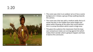 1:20
• This scene was shot in an outdoor set as it has a scenic
background. It shows a group of boys walking towards
the camera.
• This scene was shot was with a medium wide shot as it
shows the boy in the middle from waist height and
above while showing all the other boy scouts behind
him in a arrow formation which covers a large area.
• This gives the audience the impression that the boys
own camp/scout mates are turning against him which
makes them wonder what is going to happen and how
it lead to this conclusion.
 