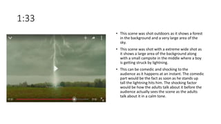 1:33
• This scene was shot outdoors as it shows a forest
in the background and a very large area of the
sky.
• This scene was shot with a extreme wide shot as
it shows a large area of the background along
with a small campsite in the middle where a boy
is getting struck by lightning.
• This can be comedic and shocking to the
audience as it happens at an instant. The comedic
part would be the fact as soon as he stands up
tall the lightning hits him. The shocking factor
would be how the adults talk about it before the
audience actually sees the scene as the adults
talk about it in a calm tone.
 