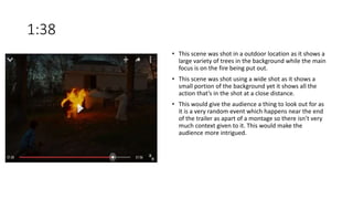 1:38
• This scene was shot in a outdoor location as it shows a
large variety of trees in the background while the main
focus is on the fire being put out.
• This scene was shot using a wide shot as it shows a
small portion of the background yet it shows all the
action that’s in the shot at a close distance.
• This would give the audience a thing to look out for as
it is a very random event which happens near the end
of the trailer as apart of a montage so there isn’t very
much context given to it. This would make the
audience more intrigued.
 