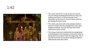 1:42
• This scene was shot in a set as you can see the
church looking building behind them as they are
walking out from it. It shows the two main
characters at the front in central frame, with the
girl kissing the boys hand.
• This scene was shot with a two people medium
shot as it shows the two protagonists from waist
height and above. You can also see their facial
expressions quite clearly.
• This shows how their relationship has progressed
and developed, from having to meet each other to
being with one another from the beginning. This is
also the first time we see them being somewhat
affectionate with each other.
 