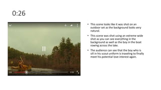 0:26
• This scene looks like it was shot on an
outdoor set as the background looks very
natural.
• This scene was shot using an extreme wide
shot as you can see everything in the
background as well as the boy in the boat
rowing across the lake.
• The audience can see that the boy who is
sill in his scout uniform is traveling to finally
meet his potential love interest again.
 