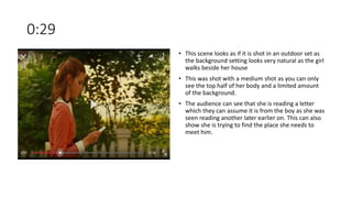 0:29
• This scene looks as if it is shot in an outdoor set as
the background setting looks very natural as the girl
walks beside her house
• This was shot with a medium shot as you can only
see the top half of her body and a limited amount
of the background.
• The audience can see that she is reading a letter
which they can assume it is from the boy as she was
seen reading another later earlier on. This can also
show she is trying to find the place she needs to
meet him.
 