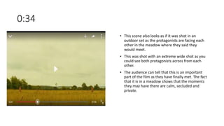 0:34
• This scene also looks as if it was shot in an
outdoor set as the protagonists are facing each
other in the meadow where they said they
would meet.
• This was shot with an extreme wide shot as you
could see both protagonists across from each
other.
• The audience can tell that this is an important
part of the film as they have finally met. The fact
that it is in a meadow shows that the moments
they may have there are calm, secluded and
private.
 