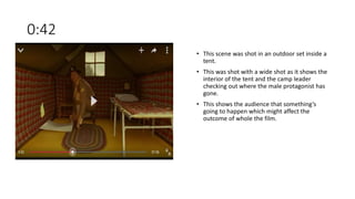 0:42
• This scene was shot in an outdoor set inside a
tent.
• This was shot with a wide shot as it shows the
interior of the tent and the camp leader
checking out where the male protagonist has
gone.
• This shows the audience that something’s
going to happen which might affect the
outcome of whole the film.
 
