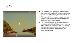 0:49
• This scene was shot outdoors as it a very scenic
shot of the male and female protagonists jumping
into the lake and swimming towards each other.
• This was shot with an extreme wide shot as you
can see a large portion of the scenic background
where the main protagonists are.
• This is the second time we see the protagonists
meeting at other sides of the screen and meeting
in the middle. This shows that they have met up
several times since their initial meeting. The
audience can refer that their romance and
friendship is growing.
 