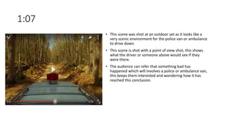 1:07
• This scene was shot at an outdoor set as it looks like a
very scenic environment for the police van or ambulance
to drive down.
• This scene is shot with a point of view shot, this shows
what the driver or someone above would see if they
were there.
• The audience can refer that something bad has
happened which will involves a police or ambulance van,
this keeps them interested and wondering how it has
reached this conclusion.
 