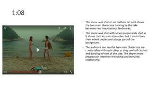 1:08
• This scene was shot on an outdoor set as it shows
the two main characters dancing by the lake
between two mountainous landmarks.
• This scene was shot with a two people wide shot as
it shows the two main characters but it also shows
their whole bodies and a large part of the
background.
• The audience can see the two main characters are
comfortable with each other as they are half clothed
and dancing in front of the lake. This shows more
progression into their friendship and romantic
relationship.
 