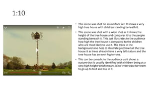 1:10
• This scene was shot on an outdoor set. It shows a very
high tree house with children standing beneath it.
• This scene was shot with a wide shot as it shows the
height of the tree house and compares it to the people
standing beneath it. This just illustrates to the audience
how high the tree house is compared to the children
who are most likely to use it. The trees in the
background also help to illustrate just how tall the tree
house it as trees already have a very tall stature and the
tree house has an even higher one.
• This can be comedic to the audience as it shows a
stature that is usually identified with children being at a
very high height which means it isn’t very easy for them
to go up to to it and live in it.
 