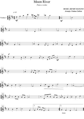 Moon River
                                     Piano e cordas

                                                            MUSIC: HENRY MANCINI
                 = 87
                                
                                 
                                                             Arranjo: Fatima Calixto

                     
                   
                                     
                             
                                        
                                              
                                                 
                                                  
                                                        
             
            
                                                   
                                                              
                                                            
                                                                  
                                                                 
                   
Violino I
                                                            

  7                          
      
        
        
            
           
            
               
              
                  
                  
                      
                      
                       
                             
                               
                               
                              
 
              
                        
                            


12           
                                 
     
           
           
                  
                           
                             
                             
 
                       
                         
                                
                                        
                                         
                                         
                                      


18                                
          
                
                  
                      
                                
                             
                            
                                      
                                  
                                         
                                                
                                                

  
                                  
                                                     
                                          


23                       
     
          
             
                   
                
                 
                             
                               
                             
 
                                 
                                     
                                      
                                            
                                           
                                            
                                      
                                          
                                            


28                      
          
          
                 
                      
                     
                            
                           
                        
 
                              
                                       
                                         
                                            
                                           
                                              

                                  
34    
       
       
       
       
                     
                     
                 
                                  
                                     
                                    
                                           


                             
                              
                              
                                           


39 
          
                 
                             
                                            
                                               
                                1.                    2.

                    
                            
                              
            
                                              
                                                  
                                                  
                                                           lento
 