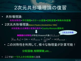 2次元共形場理論の復習
• 共形場理論:
共形対称性=平行移動+スケール変換+回転変換+特殊共形変換
• 2次元共形場理論[Belavin,Polyakov,Zamolodchikov:1984]:
• この対称性を利用して、様々な物理量が計算可能！
• ここではトーラス上の分配函数に注目.
共形変換となる無限小変換の条件=Cauchy-Riemann関係式.
分配函数,相関関数,etc…
無限個の対称性が存在(Virasoro代数: ).
2次元の特徴
 