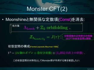 Monster CFT(2)
• Moonshineと無関係な定数項(Const)を消去:
この状態空間の対称性としてMonster群が作用する事を確認したい.
状態空間の構成[Frenkel,Lepowski,Meurman:1988]:
分配函数の正則部分の係数
はCFTの状態空間と関係
処方箋:
 