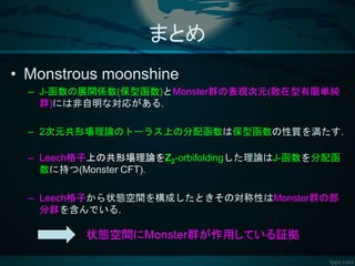 まとめ
• Monstrous moonshine
– J-函数の展開係数(保型函数)とMonster群の表現次元(散在型有限単純
群)には非自明な対応がある.
– 2次元共形場理論のトーラス上の分配函数は保型函数の性質を満たす.
– Leech格子上の共形場理論をZ2-orbifoldingした理論はJ-函数を分配函
数に持つ(Monster CFT).
– Leech格子から状態空間を構成したときその対称性はMonster群の部
分群を含んでいる.
状態空間にMonster群が作用している証拠
 
