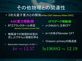 その他物理との関連性
AdS(重力理論)側
• BTZブラックホール時空
[Banados,Teotelboim,Zanelli:1992]
• 無限遠での物理的状態の
足し上げからJ-函数を得る
• Bekenstein-Hawkingエントロピー:
CFT(ゲージ理論)側
• c=24k(k≥1) 正則CFT
• k=1の時がMonster CFT
• Virasoro primaryの縮退度
• 3次元量子重力との関係[Witten:2007,Maloney-Witten:2007]:
 