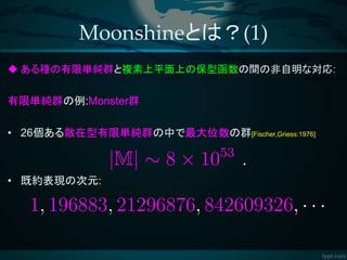 Moonshineとは？(1)
 ある種の有限単純群と複素上平面上の保型函数の間の非自明な対応:
有限単純群の例:Monster群
• 26個ある散在型有限単純群の中で最大位数の群[Fischer,Griess:1976]
• 既約表現の次元:
 