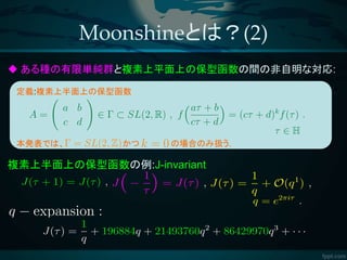 ある種の有限単純群と複素上平面上の保型函数の間の非自明な対応:
複素上半面上の保型函数の例:J-invariant
Moonshineとは？(2)
定義:複素上半面上の保型函数
本発表では、 かつ の場合のみ扱う.
 