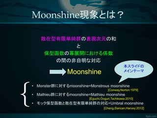 Moonshine現象とは？
散在型有限単純群の表現次元の和
と
保型函数の冪展開における係数
の間の非自明な対応
本スライドの
メインテーマMoonshine
• Monster群に対するmoonshine=Monstrous moonshine
[Conway,Norton:1979]
• Mathieu群に対するmoonshine=Mathieu moonshine
[Eguchi,Ooguri,Tachikawa:2010]
• モック保型函数と散在型有限単純群の対応=Umbral moonshine
[Cheng,Dancan,Harvey:2012]
 