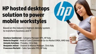 © Copyright 2013 Hewlett-Packard Development Company, L.P. The information contained herein is subject to change without notice.
HPhosteddesktops
solutiontopower
mobileworkstyles
Based on the industry’s highest-density system
to transform business and IT
© Copyright 2013 Hewlett-Packard Development Company, L.P. The information contained herein is subject to change without notice.
HP Restricted. For HP and SI/O Partner use only.
Gianluca Gamberoni - Category Manager HPS, HP Italy
Roberto Dognini - Head of Sales Commercial Go-to-Market EMEA, AMD Italy
Antonio Antelmo - Presales, Citrix Italy
Benjamin Jolivet - Channel & Alliance Manager, Citrix Italy
Francesco Merlotti – Sales Specialist PPS, HP Italy
 