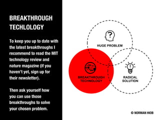 BREAKTHROUGH
TECHLOLOGY
To keep you up to date with
the latest breakthroughs I
recommend to read the MIT
technology review and
nature magazine (if you
haven’t yet, sign up for
their newsletter).
Then ask yourself how
you can use those
breakthroughs to solve
your chosen problem.
© NORMAN HIOB
BREAKTHROUGH
TECHNOLOGY
HUGE PROBLEM
RADICAL
SOLUTION
 