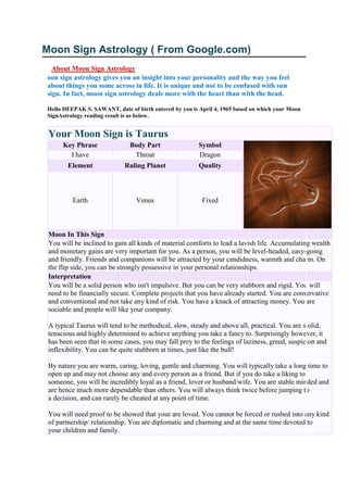 Moon Sign Astrology ( From Google.com)
About Moon Sign Astrology
oon sign astrology gives you an insight into your personality and the way you feel
about things you some across in life. It is unique and not to be confused with sun
sign. In fact, moon sign astrology deals more with the heart than with the head.
Hello DEEPAK S. SAWANT, date of birth entered by you is April 4, 1965 based on which your Moon
SignAstrology reading result is as below.
Your Moon Sign is Taurus
Key Phrase Body Part Symbol
I have Throat Dragon
Element Ruling Planet Quality
Earth Venus Fixed
Moon In This Sign
You will be inclined to gain all kinds of material comforts to lead a lavish life. Accumulating wealth
and monetary gains are very important for you. As a person, you will be level-headed, easy-going
and friendly. Friends and companions will be attracted by your candidness, warmth and charm. On
the flip side, you can be strongly possessive in your personal relationships.
Interpretation
You will be a solid person who isn't impulsive. But you can be very stubborn and rigid. You will
need to be financially secure. Complete projects that you have already started. You are conservative
and conventional and not take any kind of risk. You have a knack of attracting money. You are
sociable and people will like your company.
A typical Taurus will tend to be methodical, slow, steady and above all, practical. You are stolid,
tenacious and highly determined to achieve anything you take a fancy to. Surprisingly however, it
has been seen that in some cases, you may fall prey to the feelings of laziness, greed, suspicion and
inflexibility. You can be quite stubborn at times, just like the bull!
By nature you are warm, caring, loving, gentle and charming. You will typically take a long time to
open up and may not choose any and every person as a friend. But if you do take a liking to
someone, you will be incredibly loyal as a friend, lover or husband/wife. You are stable minded and
are hence much more dependable than others. You will always think twice before jumping to
a decision, and can rarely be cheated at any point of time.
You will need proof to be showed that your are loved. You cannot be forced or rushed into any kind
of partnership/ relationship. You are diplomatic and charming and at the same time devoted to
your children and family.
 