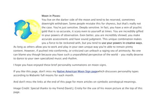 Moon in Pisces:
You live on the darker side of the moon and tend to be reserved, sometimes
downright withdrawn. Some people mistake this for shyness, but that's really not
the case. You're just sensitive. Deeply sensitive. In fact, you have a vein of psychic
gold that is so accurate, it scary even to yourself at times. You are incredibly gifted
in your powers of observation. Even better, you are incredibly shrewd, you make
accurate assessments and have sound judgment. This unique combination makes
you a force to be reckoned with, but you tend to use your powers in creative ways.
As long as others allow you to work and play in your own unique way you're able to remain pretty
content. However, if pushed into conformity, or criticized can unleash a raging sea of animosity. No one
can blame you though because you have such a unparalleled perspective of the world - you really deserve
to dance to your own specialized music and rhythm.
I hope you have enjoyed these brief personality summations on moon signs.
If you like this page, don't miss my Native American Moon Sign pagewhich discusses personality types
according to Wabanki full moons for each month.
And don't miss the links at the end of this page for more articles on symbolic astrological meanings.
Image Credit: Special thanks to my friend David J. Crotty for the use of his moon picture at the top of this
page.
 
