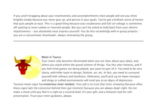 if you aren't bragging about your inventiveness and accomplishments most people will see you shine
brightly simply because you never give up, and persist in your goals. You've got a brilliant sense of humor
that puts people at ease. This is a good thing because your exuberance and full-on voltage is sometimes
off-putting to more sedate or reserved people. But you can't be asked to hold back from your electric
impulsiveness - you absolutely must express yourself. You do this exceedingly well in group projects -
you are a consummate cheerleader; always motivating the group.
Moon in Taurus:
Your moon side becomes illuminated when you are clear about your place, and
where you stand within the grand scheme of things. You like utter honesty, and if
you feel mind games are being played, you want no part of it. You tend to be very
classy, with killer taste in design, fashion, art, etc. In fact, you need to surround
yourself with refinery and loveliness. Otherwise, you'll pick up on lower energies
and dingy or sullied environments will send you to an abyss of depression.
Taurean moon signs havenotorious inner-wisdom. Your job is to trust that inner-knowing (because often
these signs lack the conviction behind their gut instincts) because you are always dead-right. Do not
make a move until you feel it is right on a visceral level. It's your gift, and a fantastic tool for self-
preservation. Trust your inner guidance, always.
 