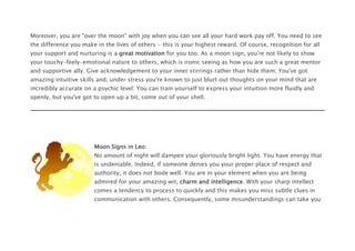 Moreover, you are "over the moon" with joy when you can see all your hard work pay off. You need to see
the difference you make in the lives of others - this is your highest reward. Of course, recognition for all
your support and nurturing is a great motivation for you too. As a moon sign, you're not likely to show
your touchy-feely-emotional nature to others, which is ironic seeing as how you are such a great mentor
and supportive ally. Give acknowledgement to your inner stirrings rather than hide them. You've got
amazing intuitive skills and, under stress you're known to just blurt out thoughts on your mind that are
incredibly accurate on a psychic level. You can train yourself to express your intuition more fluidly and
openly, but you've got to open up a bit, come out of your shell.
Moon Signs in Leo:
No amount of night will dampen your gloriously bright light. You have energy that
is undeniable. Indeed, if someone denies you your proper place of respect and
authority, it does not bode well. You are in your element when you are being
admired for your amazing wit, charm and intelligence. With your sharp intellect
comes a tendency to process to quickly and this makes you miss subtle clues in
communication with others. Consequently, some misunderstandings can take you
 