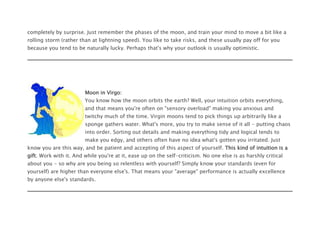 completely by surprise. Just remember the phases of the moon, and train your mind to move a bit like a
rolling storm (rather than at lightning speed). You like to take risks, and these usually pay off for you
because you tend to be naturally lucky. Perhaps that's why your outlook is usually optimistic.
Moon in Virgo:
You know how the moon orbits the earth? Well, your intuition orbits everything,
and that means you're often on "sensory overload" making you anxious and
twitchy much of the time. Virgin moons tend to pick things up arbitrarily like a
sponge gathers water. What's more, you try to make sense of it all - putting chaos
into order. Sorting out details and making everything tidy and logical tends to
make you edgy, and others often have no idea what's gotten you irritated. Just
know you are this way, and be patient and accepting of this aspect of yourself. This kind of intuition is a
gift. Work with it. And while you're at it, ease up on the self-criticism. No one else is as harshly critical
about you - so why are you being so relentless with yourself? Simply know your standards (even for
yourself) are higher than everyone else's. That means your "average" performance is actually excellence
by anyone else's standards.
 
