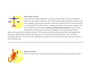 Moon Signs of Libra:
Your life is best illuminated when you keep things simple. You see tremendous
beauty in the simplest elements, and seek to keep purity and clarity in place in all
your dealings. Just because you have a need for simplicity doesn't mean you're life
is uncomplicated. A moon in Libra is always looking for a yin to your yang (or vice
versa). Meaning, you're always seeking a complimentary balance to your energy -
particularly in partnerships. You love a challenge, and you work very hard to
balance the equation by finding solutions. This means you often attract partnerships with people who
have some glaring flaws (because you know you can tip the balance and sort them out). You have
incredible style too. The arts, fashion and literary excellence lures every inch of your inherent creativity
and electrifies you.
Moon in Scorpio:
You'll find your more emotionally synchronized during the waning moon. This is
 