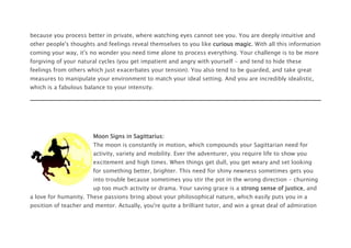 because you process better in private, where watching eyes cannot see you. You are deeply intuitive and
other people's thoughts and feelings reveal themselves to you like curious magic. With all this information
coming your way, it's no wonder you need time alone to process everything. Your challenge is to be more
forgiving of your natural cycles (you get impatient and angry with yourself - and tend to hide these
feelings from others which just exacerbates your tension). You also tend to be guarded, and take great
measures to manipulate your environment to match your ideal setting. And you are incredibly idealistic,
which is a fabulous balance to your intensity.
Moon Signs in Sagittarius:
The moon is constantly in motion, which compounds your Sagittarian need for
activity, variety and mobility. Ever the adventurer, you require life to show you
excitement and high times. When things get dull, you get weary and set looking
for something better, brighter. This need for shiny newness sometimes gets you
into trouble because sometimes you stir the pot in the wrong direction - churning
up too much activity or drama. Your saving grace is a strong sense of justice, and
a love for humanity. These passions bring about your philosophical nature, which easily puts you in a
position of teacher and mentor. Actually, you're quite a brilliant tutor, and win a great deal of admiration
 