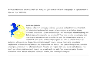 from your followers (of which, there are many). It's your enthusiasm that holds people in rapt attention of
you and your teachings.
Moon in Capricorn:
To those who don't know you well, you appear as cool as the moon. In control,
self-disciplined and dignified, you are often mistaken as unfeeling. You're
extremely productive, capable and thorough. This means you make everything you
do look easy, which can also put people off. They have no idea beneath your cool
exterior you are pragmatically planning the next five moves in your strategy to
accomplish your goals. And accomplish goals is a forte. A unique mixture of
patience, willingness and dogged determination usually insures victory. You're also remarkably
dependable; others naturally seek you out for guidance and advice. Your special ability to stay collected
under pressure makes you a fantastic leader. You also win respect from your peers easily because you
don't just talk the talk (you rarely boast), you actually walk the walk. You prove your value through
consistent action. People really look up to you for that, and admire your integrity.
 
