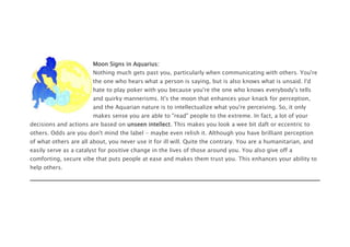 Moon Signs in Aquarius:
Nothing much gets past you, particularly when communicating with others. You're
the one who hears what a person is saying, but is also knows what is unsaid. I'd
hate to play poker with you because you're the one who knows everybody's tells
and quirky mannerisms. It's the moon that enhances your knack for perception,
and the Aquarian nature is to intellectualize what you're perceiving. So, it only
makes sense you are able to "read" people to the extreme. In fact, a lot of your
decisions and actions are based on unseen intellect. This makes you look a wee bit daft or eccentric to
others. Odds are you don't mind the label - maybe even relish it. Although you have brilliant perception
of what others are all about, you never use it for ill will. Quite the contrary. You are a humanitarian, and
easily serve as a catalyst for positive change in the lives of those around you. You also give off a
comforting, secure vibe that puts people at ease and makes them trust you. This enhances your ability to
help others.
 