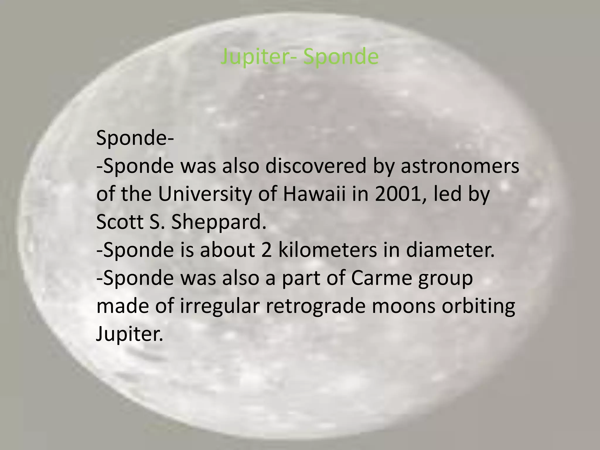 Jupiter- SpondeSponde--Sponde was also discovered by astronomers of the University of Hawaii in 2001, led by Scott S. Sheppard.-Sponde is about 2 kilometers in diameter.-Sponde was also a part of Carme group made of irregular retrograde moons orbiting Jupiter.