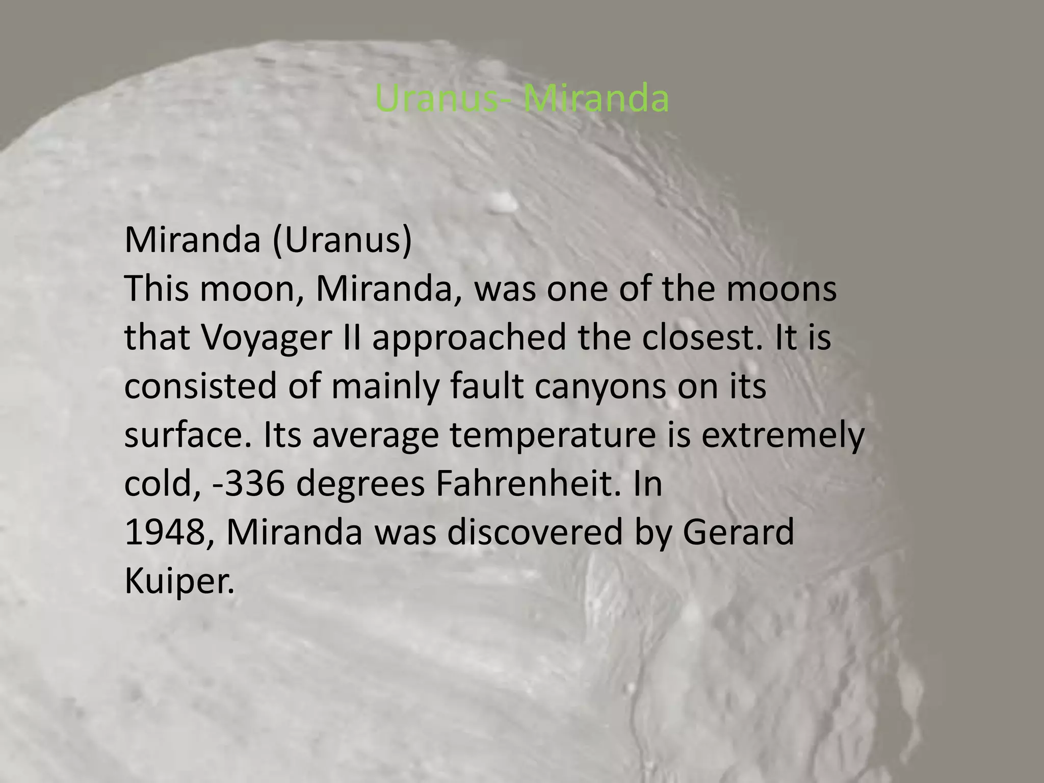 Uranus- MirandaMiranda (Uranus)This moon, Miranda, was one of the moons that Voyager II approached the closest. It is consisted of mainly fault canyons on its surface. Its average temperature is extremely cold, -336 degrees Fahrenheit. In 1948, Miranda was discovered by Gerard Kuiper.